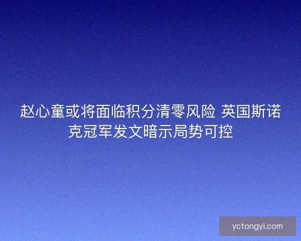 赵心童或将面临积分清零风险 英国斯诺克冠军发文暗示局势可控