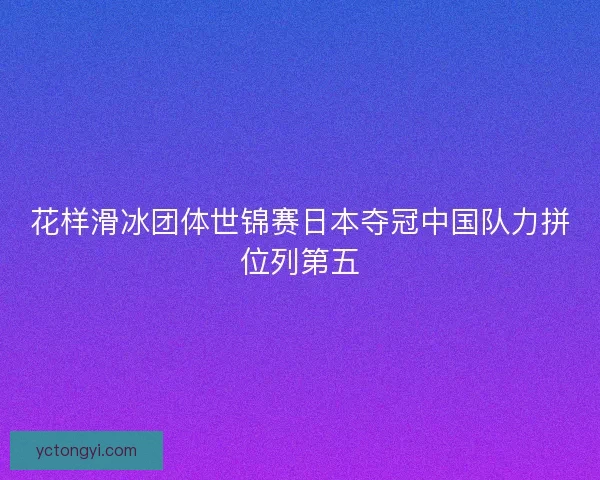 花样滑冰团体世锦赛日本夺冠中国队力拼位列第五