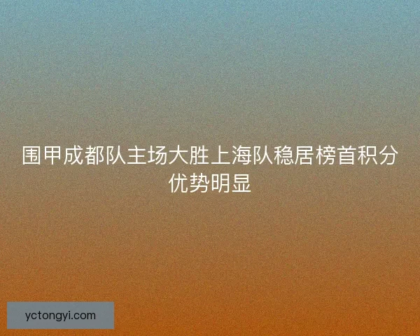 围甲成都队主场大胜上海队稳居榜首积分优势明显