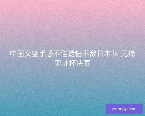 中国女篮手感不佳遗憾不敌日本队 无缘亚洲杯决赛