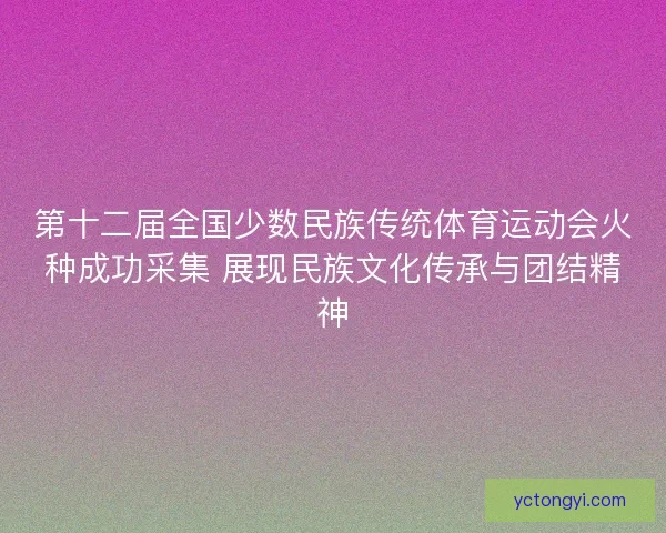 第十二届全国少数民族传统体育运动会火种成功采集 展现民族文化传承与团结精神