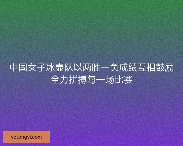 中国女子冰壶队以两胜一负成绩互相鼓励全力拼搏每一场比赛