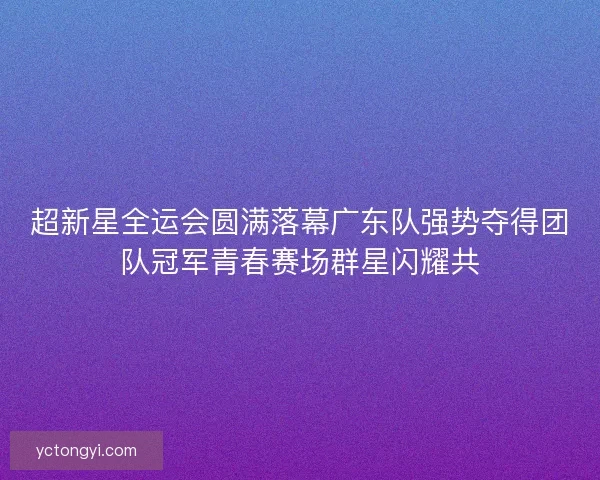 超新星全运会圆满落幕广东队强势夺得团队冠军青春赛场群星闪耀共