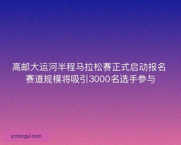 高邮大运河半程马拉松赛正式启动报名 赛道规模将吸引3000名选手参与