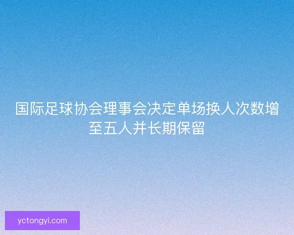 国际足球协会理事会决定单场换人次数增至五人并长期保留 国际足球协会理事会决定单场换人次数增至五人并长期保留