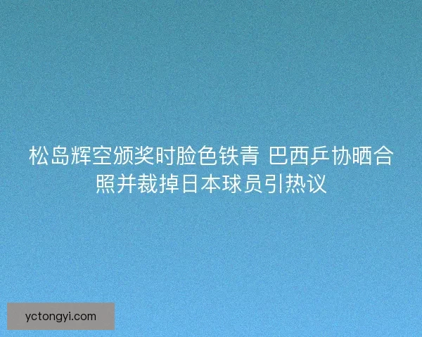 松岛辉空颁奖时脸色铁青 巴西乒协晒合照并裁掉日本球员引热议