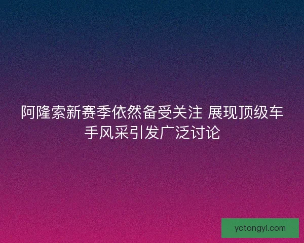 阿隆索新赛季依然备受关注 展现顶级车手风采引发广泛讨论