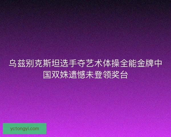 乌兹别克斯坦选手夺艺术体操全能金牌中国双姝遗憾未登领奖台 乌兹别克斯坦选手夺艺术体操全能金牌中国双姝遗憾未登领奖台