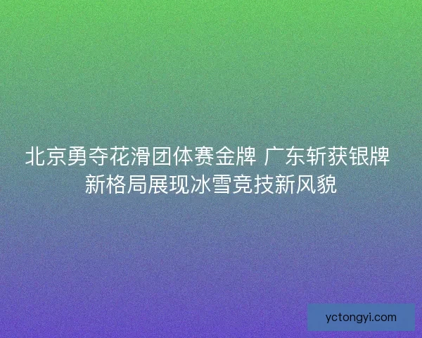 北京勇夺花滑团体赛金牌 广东斩获银牌 新格局展现冰雪竞技新风貌 北京勇夺花滑团体赛金牌 广东斩获银牌 新格局展现冰雪竞技新风貌